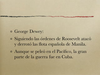 George Dewey:
Siguiendo las órdenes de Roosevelt atacó
y derrotó las ﬂota española de Manila.
Aunque se peleó en el Pacíﬁco, la gran
parte de la guerra fue en Cuba.
 