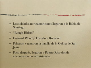 Los soldados norteamericanos llegaron a la Bahía de
Santiago.
“Rough Riders”
Leonard Wood y Theodore Roosevelt
Pelearon y ganaron la batalla de la Colina de San
Juan.
Poco después, llegaron a Puerto Rico donde
encontraron poca resistencia.
 