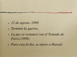 12 de agosto, 1898
Terminó la guerra.
La paz se restauró con el Tratado de
Paris.(1898)
Para esta fecha, se anexo a Hawaii
 