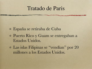 Tratado de Paris


España se retiraba de Cuba
Puerto Rico y Guam se entregaban a
Estados Unidos.
Las islas Filipinas se “vendían” por 20
millones a los Estados Unidos.
 