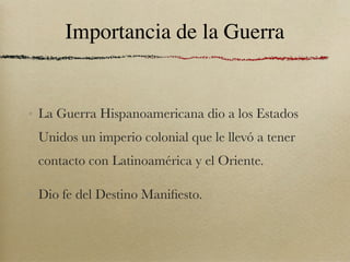 Importancia de la Guerra


• La Guerra Hispanoamericana dio a los Estados
 Unidos un imperio colonial que le llevó a tener
 contacto con Latinoamérica y el Oriente.

• Dio fe del Destino Maniﬁesto.
 