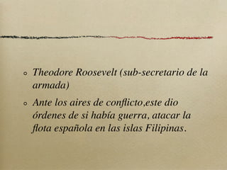 Theodore Roosevelt (sub-secretario de la
armada)
Ante los aires de conﬂicto,este dio
órdenes de si había guerra, atacar la
ﬂota española en las islas Filipinas.
 