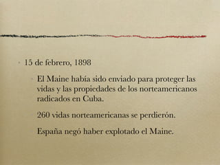 • 15 de febrero, 1898
   • El Maine había sido enviado para proteger las
     vidas y las propiedades de los norteamericanos
     radicados en Cuba.
   • 260 vidas norteamericanas se perdierón.
   • España negó haber explotado el Maine.
 