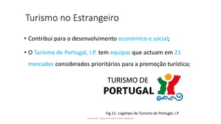 Turismo no Estrangeiro
• Contribui para o desenvolvimento económico e social;
• O Turismo de Portugal, I.P. tem equipas que actuam em 21
mercados considerados prioritários para a promoção turística;
Turma 69- Tatiana Pereira e João Madeira
Fig.11- Logótipo do Turismo de Portugal, I.P
 