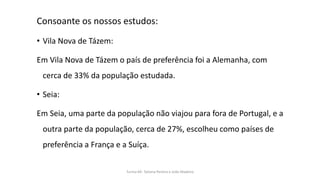Consoante os nossos estudos:
• Vila Nova de Tázem:
Em Vila Nova de Tázem o país de preferência foi a Alemanha, com
cerca de 33% da população estudada.
• Seia:
Em Seia, uma parte da população não viajou para fora de Portugal, e a
outra parte da população, cerca de 27%, escolheu como países de
preferência a França e a Suíça.
Turma 69- Tatiana Pereira e João Madeira
 