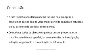 Conclusão
• Neste trabalho abordamos o tema turismo no estrangeiro e
concluímos que no ano de 2016 maior parte da população estudada
viajou para fora do seu local de residência.
• Cumprimos todos os objectivos que nos tinham proposto, este
trabalho permitiu nos aperfeiçoar competências de investigação,
selecção, organização e comunicação da informação.
Turma 69- Tatiana Pereira e João Madeira
 