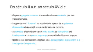 Do século II a.c. ao século XV d.c
• Os povos gregos e romanos eram dedicados ao comércio, por isso
viajavam muito.
• Surge o termo “ Turismo” no vocabulário, apesar de as primeiras
deslocações da época já serem designadas de turismo.
• As estradas encontravam-se em mau estado, os transportes era
inadequados e com pouca segurança, o que não facilitava as viagens.
• Neste século começaram a realizar-se as peregrinações a Jerusalém e a
Santiago de Compostela.
Turma 69- Tatiana Pereira e João Madeira
 