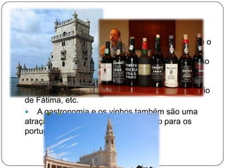 Nº 1 Portugal
 Uma das principais razões para visitar o país é o
seu clima e os seus lindos dias de sol que
podemos encontrar durante todo o ano. Além disso
o seu Património Cultural e Paisagístico é muito
rico e diversificado. Temos como exemplos: O
Mosteiro dos Jerónimos, Torre de Belém, Santuário
de Fátima, etc.
 A gastronomia e os vinhos também são uma
atração tanto para estrangeiros como para os
portugueses.
 