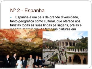  Espanha é um país de grande diversidade,
tanto geográfica como cultural, que oferece aos
turistas todas as suas lindas paisagens, praias e
cidades magníficas. As famosas pinturas em
cavernas de Altamira, os templos e aquedutos de
água romanos, mesquitas e fortalezas, castelos
medievais e catedrais, palácios barrocos, a
arquitetura modernista de Gaudí, são algumas das
diversas atrações que Espanha tem para oferecer.
Nº 2 - Espanha
 