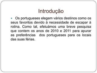 Introdução
 Os portugueses elegem vários destinos como os
seus favoritos devido à necessidade de escapar à
rotina. Como tal, efetuámos uma breve pesquisa
que contem os anos de 2010 e 2011 para apurar
as preferências dos portugueses para os locais
das suas férias.
 