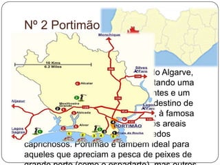 Nº 2 Portimão
 Com uma longa história como porto
piscatório (os romanos já utilizavam a sua baía
natural), Portimão desenvolveu-se nas últimas
décadas, à semelhança do resto do Algarve,
como um centro turístico, apresentando uma
ampla oferta em hotéis e restaurantes e um
comércio animado. Tornou-se um destino de
férias popular devido, em especial, à famosa
Praia da Rocha, uma série de belos areais
dourados, pequenas baías e rochedos
caprichosos. Portimão é também ideal para
aqueles que apreciam a pesca de peixes de
 