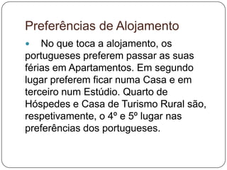 Preferências de Alojamento
 No que toca a alojamento, os
portugueses preferem passar as suas
férias em Apartamentos. Em segundo
lugar preferem ficar numa Casa e em
terceiro num Estúdio. Quarto de
Hóspedes e Casa de Turismo Rural são,
respetivamente, o 4º e 5º lugar nas
preferências dos portugueses.
 