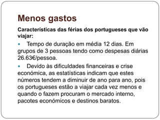 Menos gastos
Características das férias dos portugueses que vão
viajar:
 Tempo de duração em média 12 dias. Em
grupos de 3 pessoas tendo como despesas diárias
26.63€/pessoa.
 Devido às dificuldades financeiras e crise
económica, as estatísticas indicam que estes
números tendem a diminuir de ano para ano, pois
os portugueses estão a viajar cada vez menos e
quando o fazem procuram o mercado interno,
pacotes económicos e destinos baratos.
 
