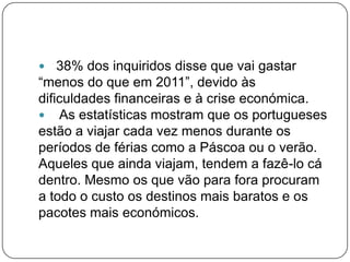  38% dos inquiridos disse que vai gastar
“menos do que em 2011”, devido às
dificuldades financeiras e à crise económica.
 As estatísticas mostram que os portugueses
estão a viajar cada vez menos durante os
períodos de férias como a Páscoa ou o verão.
Aqueles que ainda viajam, tendem a fazê-lo cá
dentro. Mesmo os que vão para fora procuram
a todo o custo os destinos mais baratos e os
pacotes mais económicos.
 