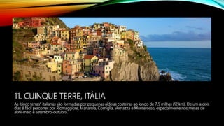 11. CUINQUE TERRE, ITÁLIA
As “cinco terras” italianas são formadas por pequenas aldeias costeiras ao longo de 7,5 milhas (12 km). De um a dois
dias é fácil percorrer por Riomaggiore, Manarola, Corniglia, Vernazza e Monterosso, especialmente nos meses de
abril-maio e setembro-outubro.
 