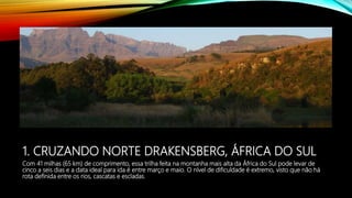 1. CRUZANDO NORTE DRAKENSBERG, ÁFRICA DO SUL
Com 41 milhas (65 km) de comprimento, essa trilha feita na montanha mais alta da África do Sul pode levar de
cinco a seis dias e a data ideal para ida é entre março e maio. O nível de dificuldade é extremo, visto que não há
rota definida entre os rios, cascatas e escladas.
 