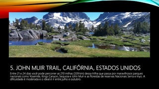 5. JOHN MUIR TRAIL, CALIFÓRNIA, ESTADOS UNIDOS
Entre 21 e 24 dias você pode percorrer as 210 milhas (339 km) dessa trilha que passa por maravilhosos parques
nacionais como Yosemite, Kings Canyon, Sequoia e John Muir e as florestas de reservas Nacionais Serra e Inyo. A
dificuldade é moderada e o ideal é ir entre julho e outubro.
 