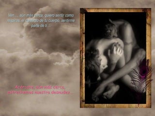 Ven…, aún más cerca, quiero sentir como
respiras, el contacto de tu cuerpo, sentirme
                parte de ti…




   Acércate, aún más cerca,
estrechemos nuestra desnudez…
 