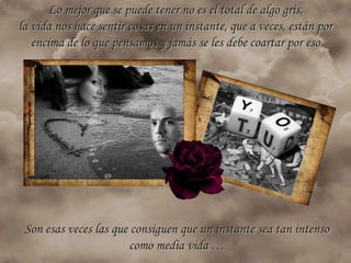 Lo mejor que se puede tener no es el total de algo gris,
la vida nos hace sentir cosas en un instante, que a veces, están por
   encima de lo que pensamos y jamás se les debe coartar por eso




 Son esas veces las que consiguen que un instante sea tan intenso
                       como media vida …
 