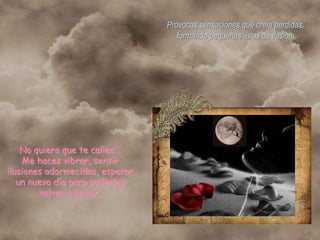 Provocas sensaciones que creía perdidas,
                                    formando pequeñas islas de ilusión.




    No quiero que te calles...
    Me haces vibrar, sentir
ilusiones adormecidas, esperar
   un nuevo día para poderlas
        volver a sentir.
 