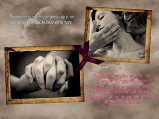 Despacio me acerco por detrás de ti, sin
 que te des cuenta, te beso en la nuca.




                                             Entrelazamos las manos, los
                                              cuerpos, la respiración se
                                           acompasa, sentimos la cercanía,
                                            el olor característico de esa
                                           persona con quien compartes un
                                                  abrazo tan íntimo
 