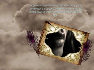 Intuyendo el susurro de unas palabras cercanas que se
 acompasan a tu cercanía, sintiendo como un soplo de
calidez envuelve tu cuello mientras unos labios rozan tu
                         cara…
 