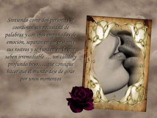 Sintiendo como dos personas se
    coordinan sin necesidad de
palabras y con ojos empañados de
 emoción, separan en un instante
 sus rostros y se funden en lo que
saben irremediable…, un cálido y
  profundo beso…, que consigue
 hacer que el mundo deje de girar
        por unos momentos
 