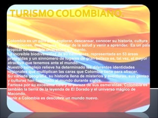 Colombia es un país para explorar, descansar, conocer su historia, cultura y tradiciones, enamorarse, cuidar de la salud y venir a aprender.  Es un país tropical de increíble diversidad y encanto. La increíble biodiversidad de su naturaleza, representada en 53 áreas protegidas y un sinnúmero de lugares de gran belleza es, tal vez, el mayor atractivo que tenemos ante el mundo. Nuestro complejo relieve ha determinado las diferentes identidades regionales que multiplican las caras que Colombia tiene para ofrecer. Su variada geografía, su historia llena de misterios y aventuras, sus gentes y culturas han fascinado al mundo durante siglos. Famosa por su excelente café y la pureza de sus esmeraldas, Colombia es también la tierra de la leyenda de El Dorado y el universo mágico de Macondo. Venir a Colombia es descubrir un mundo nuevo. 