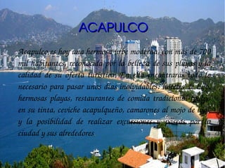 ACAPULCO
Acapulco es hoy una hermosa urbe moderna, con más de 700 
mil habitantes, reconocida por la belleza de sus playas y la 
calidad  de  su  oferta  turística.  En  ella  encontrarás  todo  lo 
necesario para pasar unos días inolvidables: hoteles de lujo, 
hermosas  playas,  restaurantes  de  comida  tradicional  (pulpo 
en su tinta, ceviche acapulqueño, camarones al mojo de ajo), 
y  la  posibilidad  de  realizar  excursiones  y  paseos  por  la 
ciudad y sus alrededores.
 