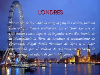 LONDRES
El corazón de la ciudad, la antigua City de Londres, todavía 
conserva  sus  límites  medievales.  En  el  Gran  Londres  se 
encuentran  cuatro  lugares  distinguidos  como  Patrimonio  de 
la  Humanidad:  la  Torre  de  Londres;  el  asentamiento  de 
Greenwich;  elReal  Jardín  Botánico  de  Kew;  y  el  lugar 
comprendido  por  el  Palacio  de  Westminster,  Abadía  de 
Westminster y la Iglesia de Santa Margarita.
 