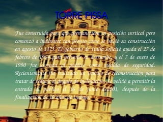 TORRE PISSA
Fue construida para que permaneciera en posición vertical pero 
comenzó a inclinarse tan pronto como se inició su construcción 
en agosto de 1173. El gobierno de Italia solicitó ayuda el 27 de 
febrero  de  1964  para  prevenir  su  derrumbe,  y  el  7  de  enero  de 
1990  fue  cerrada  al  público  como  medida  de  seguridad. 
Recientemente  fue  realizado  un  trabajo  de  reconstrucción  para 
tratar de reducir el ángulo de inclinación. Se volvió a permitir la 
entrada  al  público  el  16  de  junio  de2001,  después  de  la 
finalización de 10 años de trabajo.
 