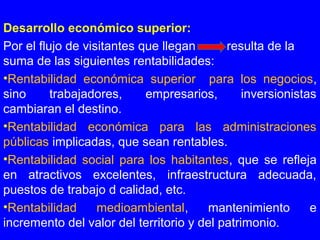 Desarrollo económico superior:
Por el flujo de visitantes que llegan resulta de la
suma de las siguientes rentabilidades:
•Rentabilidad económica superior para los negocios,
sino trabajadores, empresarios, inversionistas
cambiaran el destino.
•Rentabilidad económica para las administraciones
públicas implicadas, que sean rentables.
•Rentabilidad social para los habitantes, que se refleja
en atractivos excelentes, infraestructura adecuada,
puestos de trabajo d calidad, etc.
•Rentabilidad medioambiental, mantenimiento e
incremento del valor del territorio y del patrimonio.
 