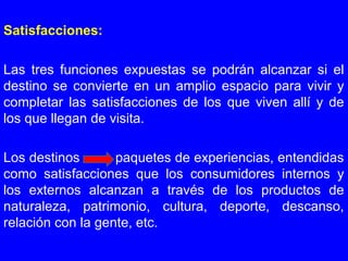 Satisfacciones:
Las tres funciones expuestas se podrán alcanzar si el
destino se convierte en un amplio espacio para vivir y
completar las satisfacciones de los que viven allí y de
los que llegan de visita.
Los destinos paquetes de experiencias, entendidas
como satisfacciones que los consumidores internos y
los externos alcanzan a través de los productos de
naturaleza, patrimonio, cultura, deporte, descanso,
relación con la gente, etc.
 