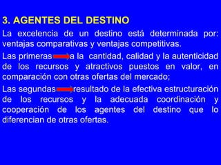 3. AGENTES DEL DESTINO
La excelencia de un destino está determinada por:
ventajas comparativas y ventajas competitivas.
Las primeras a la cantidad, calidad y la autenticidad
de los recursos y atractivos puestos en valor, en
comparación con otras ofertas del mercado;
Las segundas resultado de la efectiva estructuración
de los recursos y la adecuada coordinación y
cooperación de los agentes del destino que lo
diferencian de otras ofertas.
 