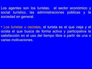 Los agentes son los turistas, el sector económico y
social turístico, las administraciones públicas y la
sociedad en general.
• Los turistas u oscistas, el turista es el que viaja y el
ocista el que busca de forma activa y participativa la
satisfacción en el uso del tiempo libre a partir de una o
varias motivaciones.
 