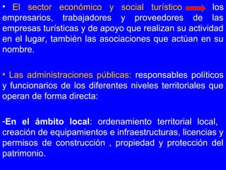•  El sector económico y social turístico los
empresarios, trabajadores y proveedores de las
empresas turísticas y de apoyo que realizan su actividad
en el lugar, también las asociaciones que actúan en su
nombre.
• Las administraciones públicas: responsables políticos
y funcionarios de los diferentes niveles territoriales que
operan de forma directa:
-En el ámbito local: ordenamiento territorial local,
creación de equipamientos e infraestructuras, licencias y
permisos de construcción , propiedad y protección del
patrimonio.
 
