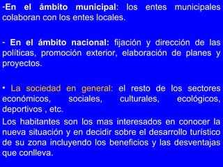 -En el ámbito municipal: los entes municipales
colaboran con los entes locales.
- En el ámbito nacional: fijación y dirección de las
políticas, promoción exterior, elaboración de planes y
proyectos.
• La sociedad en general: el resto de los sectores
económicos, sociales, culturales, ecológicos,
deportivos , etc.
Los habitantes son los mas interesados en conocer la
nueva situación y en decidir sobre el desarrollo turístico
de su zona incluyendo los beneficios y las desventajas
que conlleva.
 