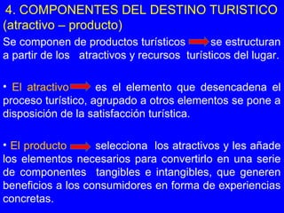 4. COMPONENTES DEL DESTINO TURISTICO
(atractivo – producto)
Se componen de productos turísticos se estructuran
a partir de los atractivos y recursos turísticos del lugar.
• El atractivo es el elemento que desencadena el
proceso turístico, agrupado a otros elementos se pone a
disposición de la satisfacción turística.
• El producto selecciona los atractivos y les añade
los elementos necesarios para convertirlo en una serie
de componentes tangibles e intangibles, que generen
beneficios a los consumidores en forma de experiencias
concretas.
 