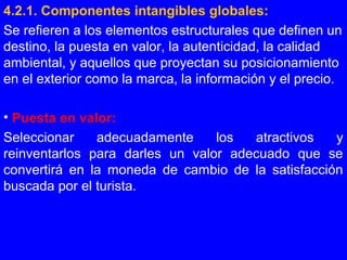 4.2.1. Componentes intangibles globales:
Se refieren a los elementos estructurales que definen un
destino, la puesta en valor, la autenticidad, la calidad
ambiental, y aquellos que proyectan su posicionamiento
en el exterior como la marca, la información y el precio.
• Puesta en valor:
Seleccionar adecuadamente los atractivos y
reinventarlos para darles un valor adecuado que se
convertirá en la moneda de cambio de la satisfacción
buscada por el turista.
 