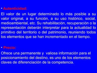 • Autenticidad:
El valor de un lugar determinado lo más posible a su
valor original, a su función, a su uso histórico, social,
medioambiental, etc. Su rehabilitación, recuperación o la
representación deberán interpretar para la actualidad lo
primitivo del territorio o del patrimonio, reuniendo todos
los elementos que se han incrementado en el tiempo.
• Precio:
Ofrece una permanente y valiosa información para el
posicionamiento del destino, es uno de los elementos
claves de diferenciación de la competencia.
 