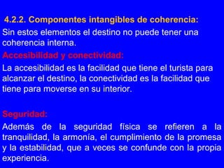4.2.2. Componentes intangibles de coherencia:
Sin estos elementos el destino no puede tener una
coherencia interna.
Accesibilidad y conectividad:
La accesibilidad es la facilidad que tiene el turista para
alcanzar el destino, la conectividad es la facilidad que
tiene para moverse en su interior.
Seguridad:
Además de la seguridad física se refieren a la
tranquilidad, la armonía, el cumplimiento de la promesa
y la estabilidad, que a veces se confunde con la propia
experiencia.
 