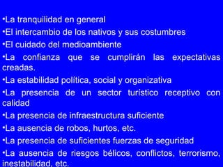 •La tranquilidad en general
•El intercambio de los nativos y sus costumbres
•El cuidado del medioambiente
•La confianza que se cumplirán las expectativas
creadas.
•La estabilidad política, social y organizativa
•La presencia de un sector turístico receptivo con
calidad
•La presencia de infraestructura suficiente
•La ausencia de robos, hurtos, etc.
•La presencia de suficientes fuerzas de seguridad
•La ausencia de riesgos bélicos, conflictos, terrorismo,
inestabilidad, etc.
 