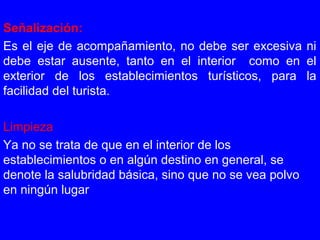 Señalización:
Es el eje de acompañamiento, no debe ser excesiva ni
debe estar ausente, tanto en el interior como en el
exterior de los establecimientos turísticos, para la
facilidad del turista.
Limpieza
Ya no se trata de que en el interior de los
establecimientos o en algún destino en general, se
denote la salubridad básica, sino que no se vea polvo
en ningún lugar
 