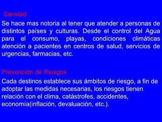 Sanidad
Se hace mas notoria al tener que atender a personas de
distintos países y culturas. Desde el control del Agua
para el consumo, playas, condiciones climáticas
atención a pacientes en centros de salud, servicios de
urgencias, farmacias, etc.
Prevención de Riesgos
Cada destinos establece sus ámbitos de riesgo, a fin de
adoptar las medidas necesarias, los riesgos tienen
relación con el clima, catástrofes, accidentes,
economía(inflación, devaluación, etc.).
 