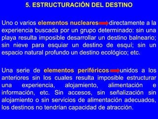 5. ESTRUCTURACIÓN DEL DESTINO
Uno o varios elementos nucleares directamente a la
experiencia buscada por un grupo determinado: sin una
playa resulta imposible desarrollar un destino balneario;
sin nieve para esquiar un destino de esquí; sin un
espacio natural profundo un destino ecológico; etc.
Una serie de elementos periféricos unidos a los
anteriores sin los cuales resulta imposible estructurar
una experiencia, alojamiento, alimentación e
información, etc. Sin accesos, sin señalización sin
alojamiento o sin servicios de alimentación adecuados,
los destinos no tendrían capacidad de atracción.
 