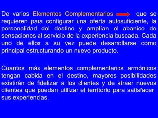 De varios Elementos Complementarios que se
requieren para configurar una oferta autosuficiente, la
personalidad del destino y amplían el abanico de
sensaciones al servicio de la experiencia buscada. Cada
uno de ellos a su vez puede desarrollarse como
principal estructurando un nuevo producto.
Cuantos más elementos complementarios armónicos
tengan cabida en el destino, mayores posibilidades
existirán de fidelizar a los clientes y de atraer nuevos
clientes que puedan utilizar el territorio para satisfacer
sus experiencias.
 