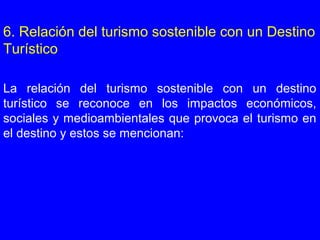 6. Relación del turismo sostenible con un Destino
Turístico
La relación del turismo sostenible con un destino
turístico se reconoce en los impactos económicos,
sociales y medioambientales que provoca el turismo en
el destino y estos se mencionan:
 