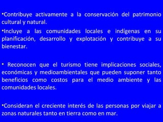 •Contribuye activamente a la conservación del patrimonio
cultural y natural.
•Incluye a las comunidades locales e indígenas en su
planificación, desarrollo y explotación y contribuye a su
bienestar.
• Reconocen que el turismo tiene implicaciones sociales,
económicas y medioambientales que pueden suponer tanto
beneficios como costos para el medio ambiente y las
comunidades locales.
•Consideran el creciente interés de las personas por viajar a
zonas naturales tanto en tierra como en mar.
 