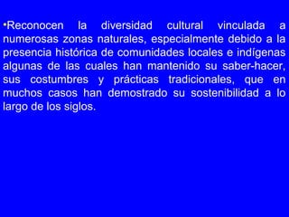 •Reconocen la diversidad cultural vinculada a
numerosas zonas naturales, especialmente debido a la
presencia histórica de comunidades locales e indígenas
algunas de las cuales han mantenido su saber-hacer,
sus costumbres y prácticas tradicionales, que en
muchos casos han demostrado su sostenibilidad a lo
largo de los siglos.
 
