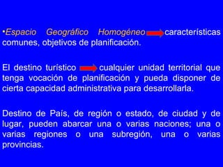 •Espacio Geográfico Homogéneo características
comunes, objetivos de planificación.
El destino turístico cualquier unidad territorial que
tenga vocación de planificación y pueda disponer de
cierta capacidad administrativa para desarrollarla.
Destino de País, de región o estado, de ciudad y de
lugar, pueden abarcar una o varias naciones; una o
varias regiones o una subregión, una o varias
provincias.
 